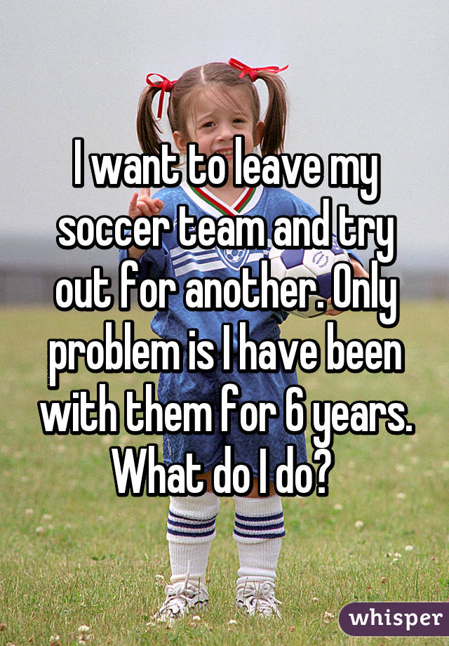 I want to leave my soccer team and try out for another. Only problem is I have been with them for 6 years. What do I do? 