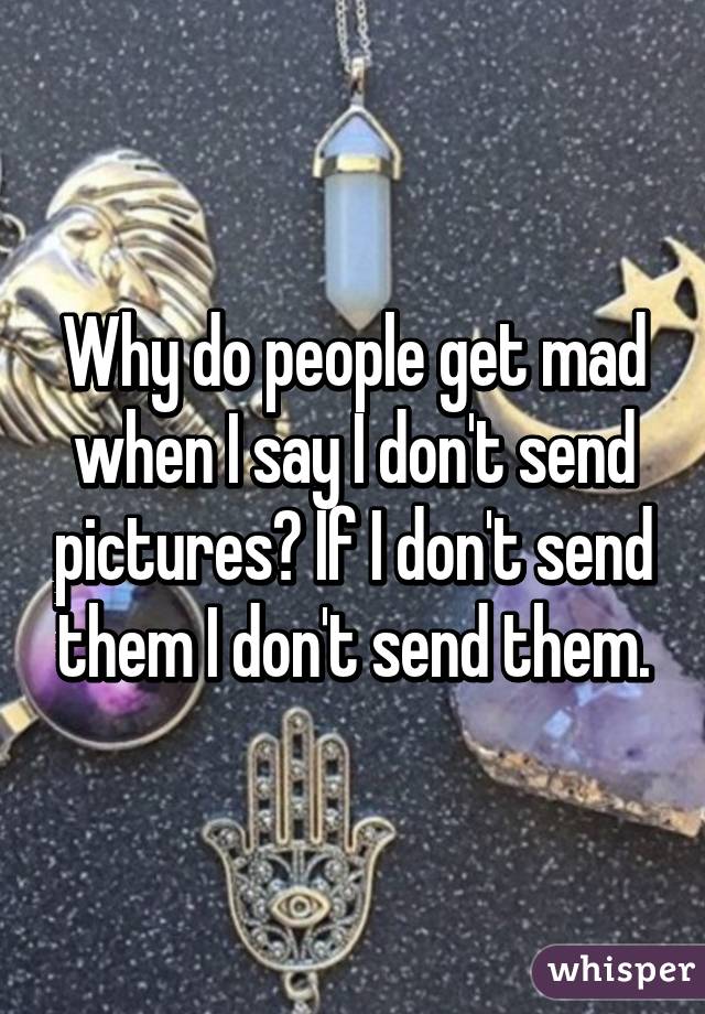 Why do people get mad when I say I don't send pictures? If I don't send them I don't send them.