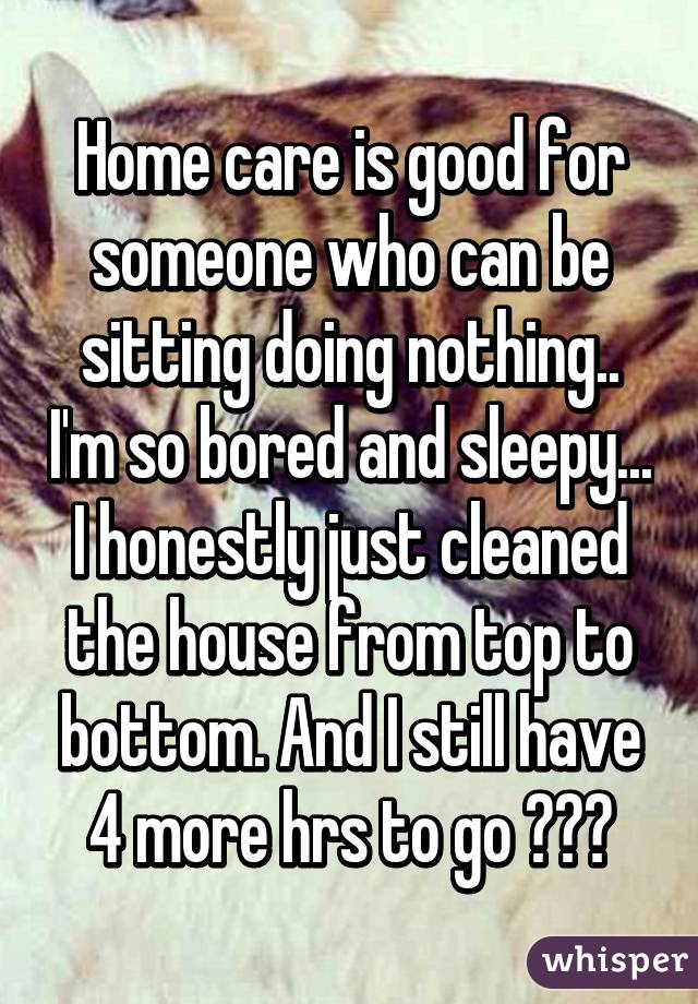 Home care is good for someone who can be sitting doing nothing.. I'm so bored and sleepy... I honestly just cleaned the house from top to bottom. And I still have 4 more hrs to go 😩😩😩