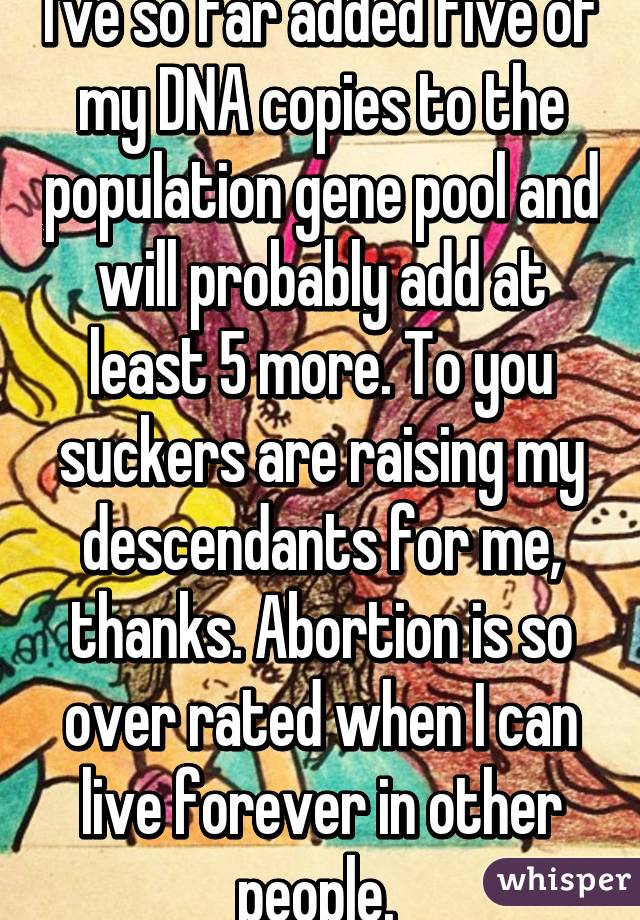 I've so far added five of my DNA copies to the population gene pool and will probably add at least 5 more. To you suckers are raising my descendants for me, thanks. Abortion is so over rated when I can live forever in other people. 