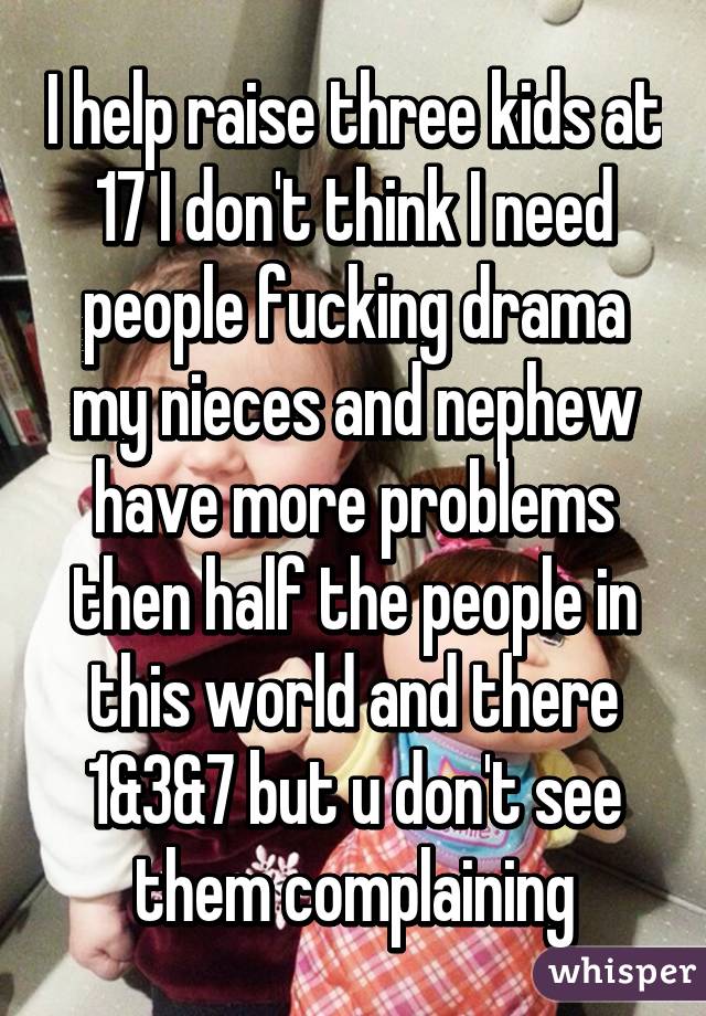 I help raise three kids at 17 I don't think I need people fucking drama my nieces and nephew have more problems then half the people in this world and there 1&3&7 but u don't see them complaining