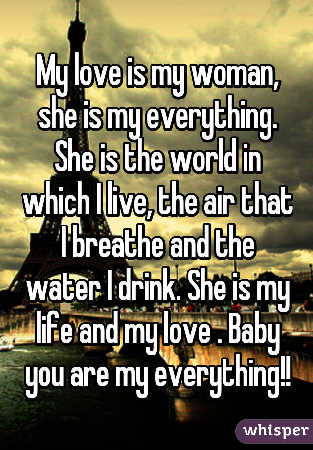 My love is my woman, she is my everything. She is the world in which I live, the air that I breathe and the water I drink. She is my life and my love . Baby you are my everything!!
