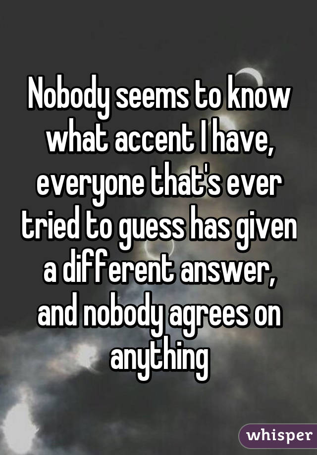 Nobody seems to know what accent I have, everyone that's ever tried to guess has given a different answer, and nobody agrees on anything