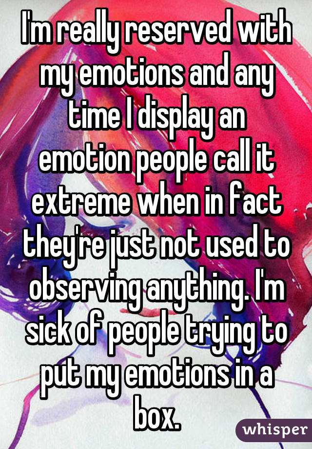 I'm really reserved with my emotions and any time I display an emotion people call it extreme when in fact they're just not used to observing anything. I'm sick of people trying to put my emotions in a box.