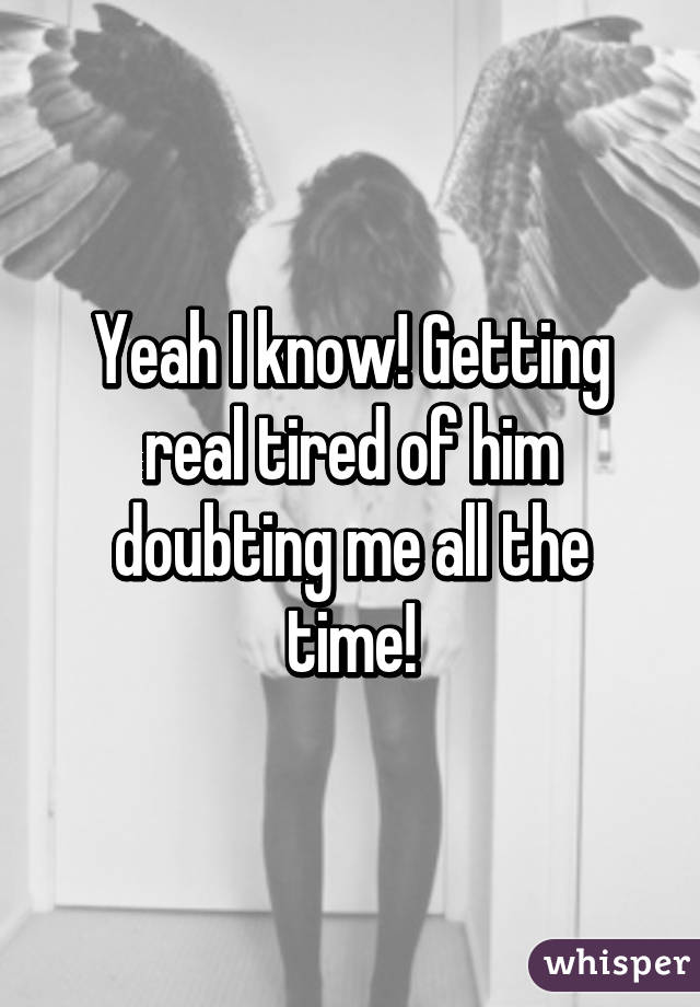 Yeah I know! Getting real tired of him doubting me all the time!