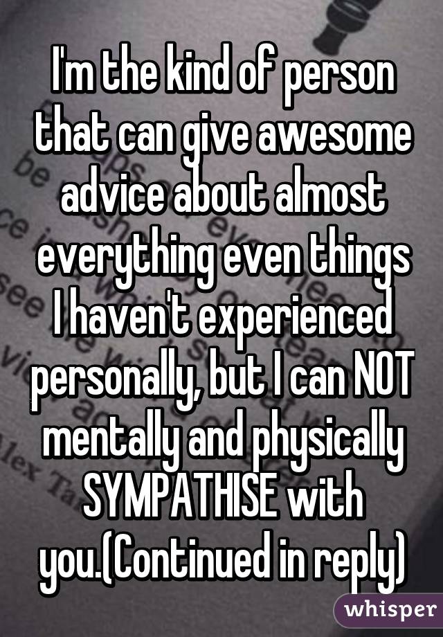 I'm the kind of person that can give awesome advice about almost everything even things I haven't experienced personally, but I can NOT mentally and physically SYMPATHISE with you.(Continued in reply)