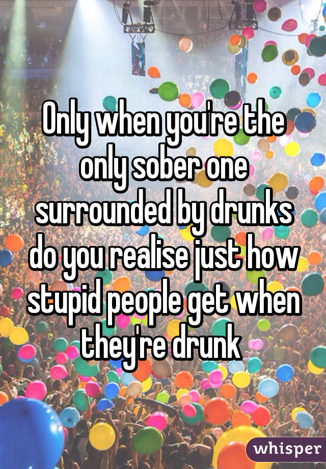 Only when you're the only sober one surrounded by drunks do you realise just how stupid people get when they're drunk 