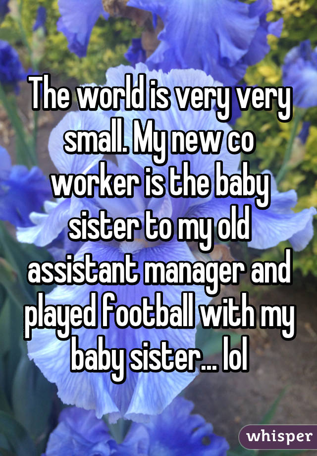 The world is very very small. My new co worker is the baby sister to my old assistant manager and played football with my baby sister... lol