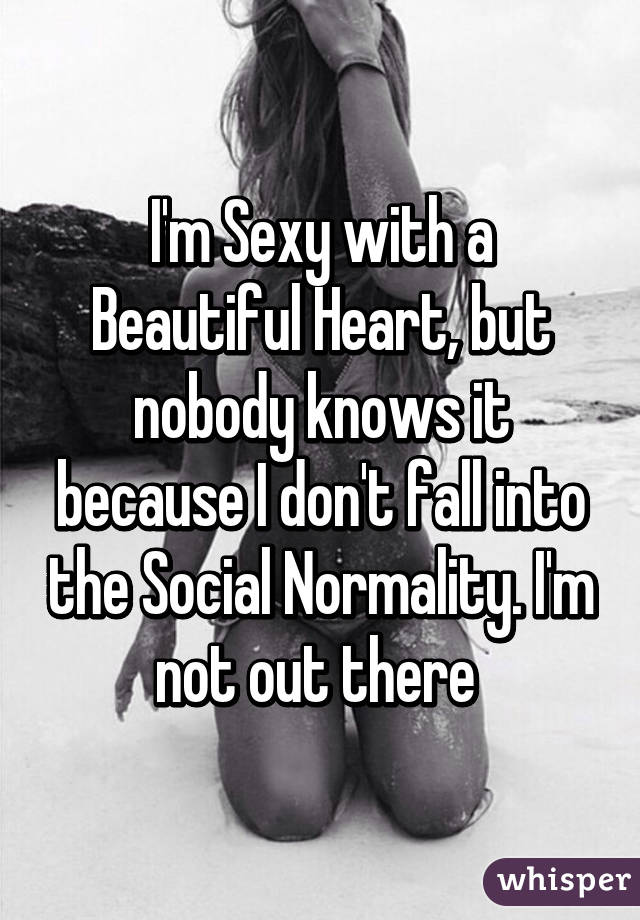 I'm Sexy with a Beautiful Heart, but nobody knows it because I don't fall into the Social Normality. I'm not out there 