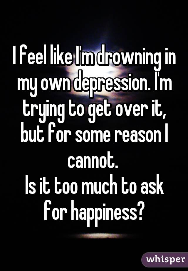 I feel like I'm drowning in my own depression. I'm trying to get over it, but for some reason I cannot. 
Is it too much to ask for happiness?