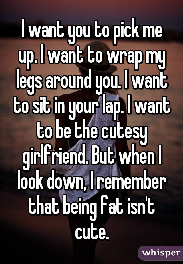 I want you to pick me up. I want to wrap my legs around you. I want to sit in your lap. I want to be the cutesy girlfriend. But when I look down, I remember that being fat isn't cute.