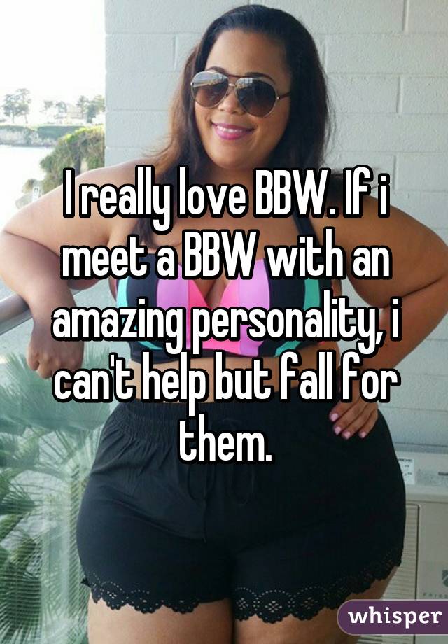 I really love BBW. If i meet a BBW with an amazing personality, i can't help but fall for them.