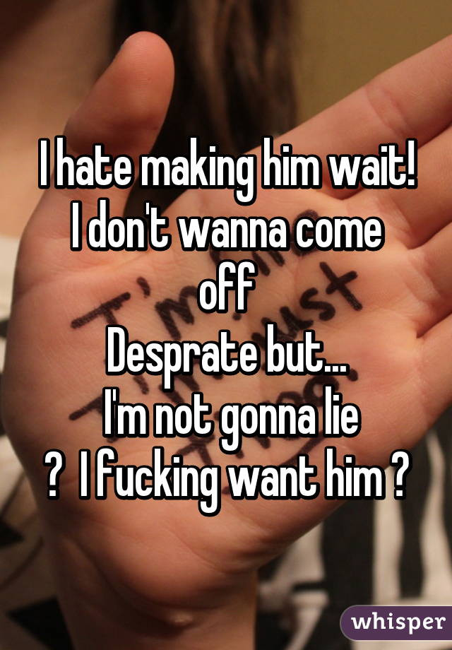 I hate making him wait!
I don't wanna come off
Desprate but...
 I'm not gonna lie
♡  I fucking want him ♡