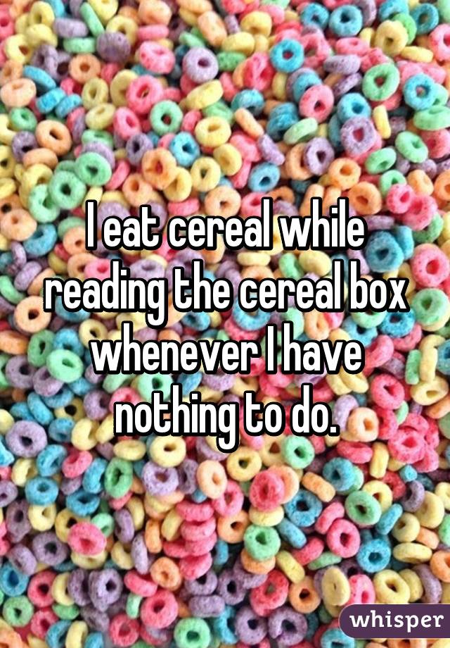 I eat cereal while reading the cereal box whenever I have nothing to do.