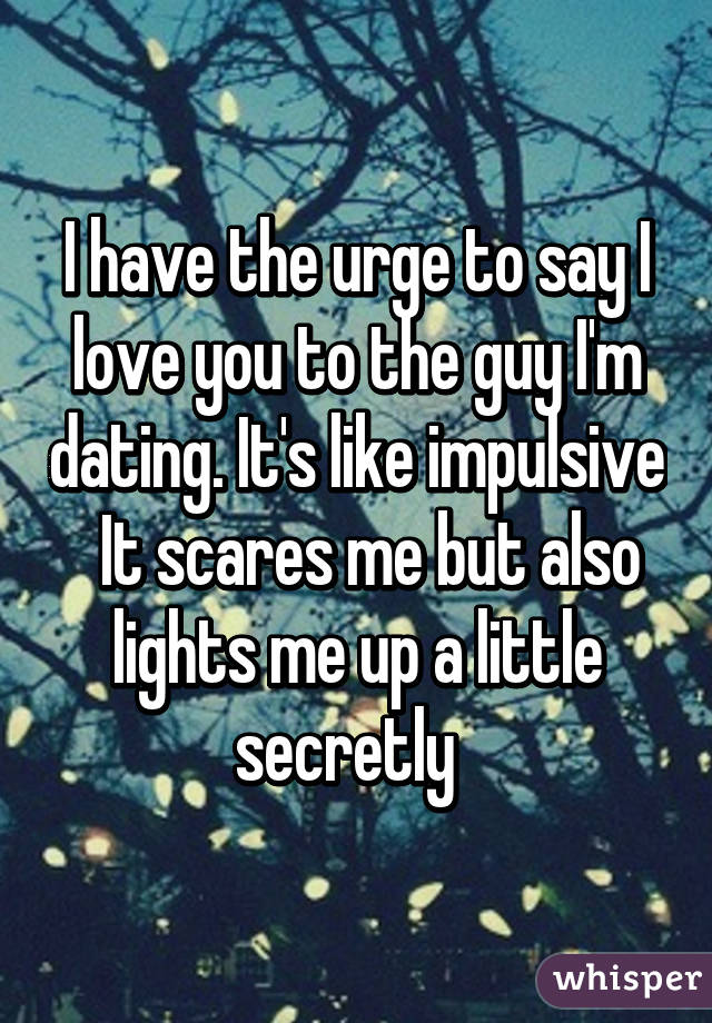 I have the urge to say I love you to the guy I'm dating. It's like impulsive   It scares me but also lights me up a little secretly  