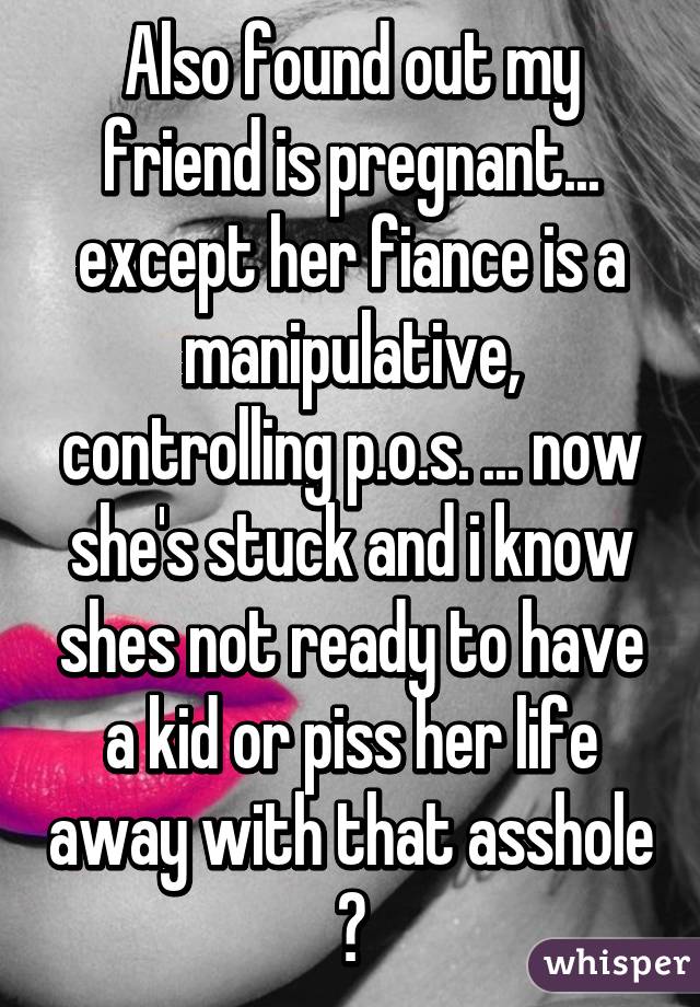 Also found out my friend is pregnant... except her fiance is a manipulative, controlling p.o.s. ... now she's stuck and i know shes not ready to have a kid or piss her life away with that asshole 😒