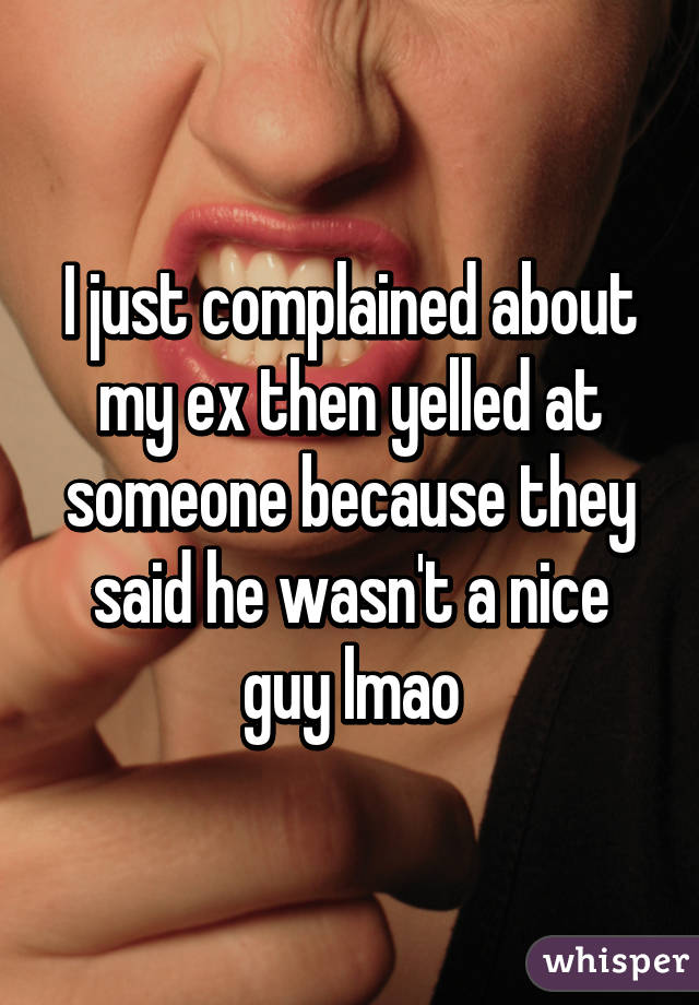 I just complained about my ex then yelled at someone because they said he wasn't a nice guy lmao