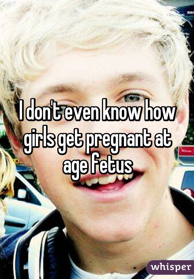 I don't even know how girls get pregnant at age fetus