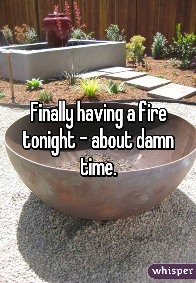 Finally having a fire tonight - about damn time.