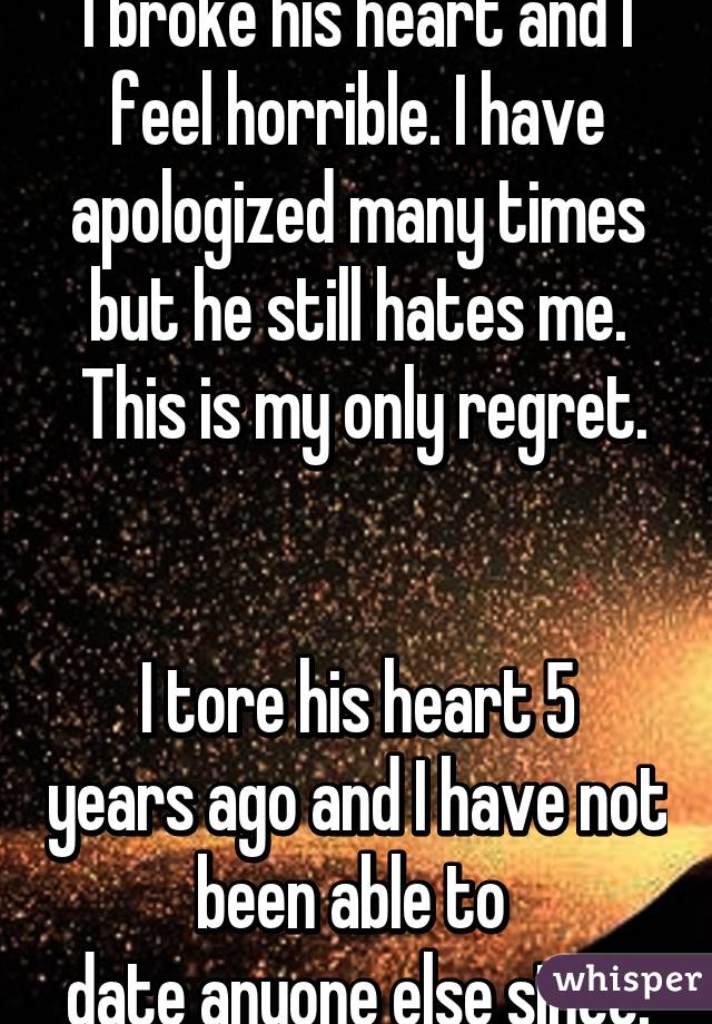 I broke his heart and I feel horrible. I have apologized many times but he still hates me.
 This is my only regret. 

I tore his heart 5 years ago and I have not been able to 
date anyone else since.