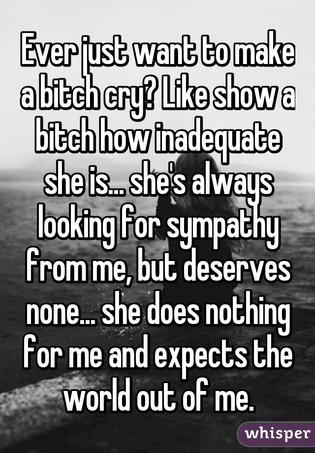 Ever just want to make a bitch cry? Like show a bitch how inadequate she is... she's always looking for sympathy from me, but deserves none... she does nothing for me and expects the world out of me.