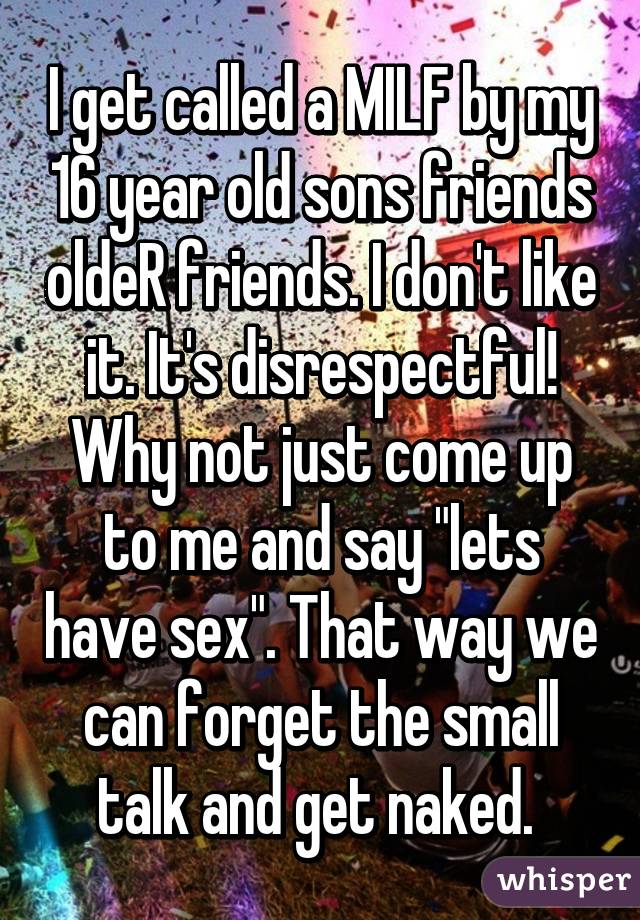I get called a MILF by my 16 year old sons friends oldeR friends. I don't like it. It's disrespectful! Why not just come up to me and say "lets have sex". That way we can forget the small talk and get naked. 