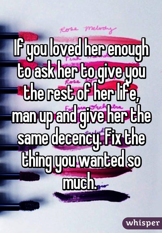 If you loved her enough to ask her to give you the rest of her life, man up and give her the same decency. Fix the thing you wanted so much. 