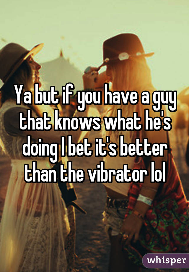Ya but if you have a guy that knows what he's doing I bet it's better than the vibrator lol