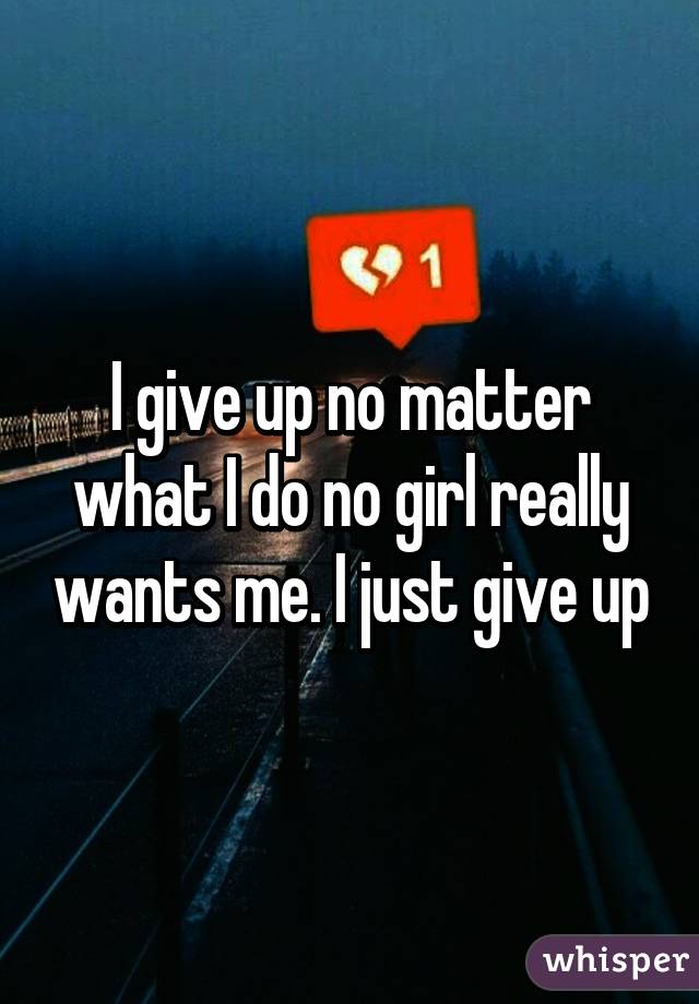 I give up no matter what I do no girl really wants me. I just give up