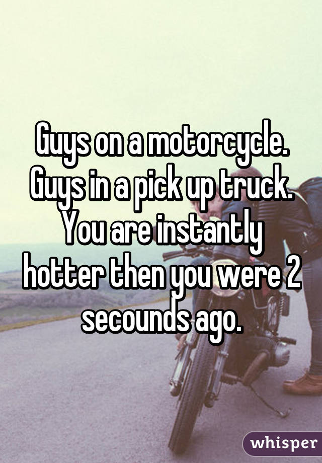 Guys on a motorcycle.
Guys in a pick up truck.
You are instantly hotter then you were 2 secounds ago.