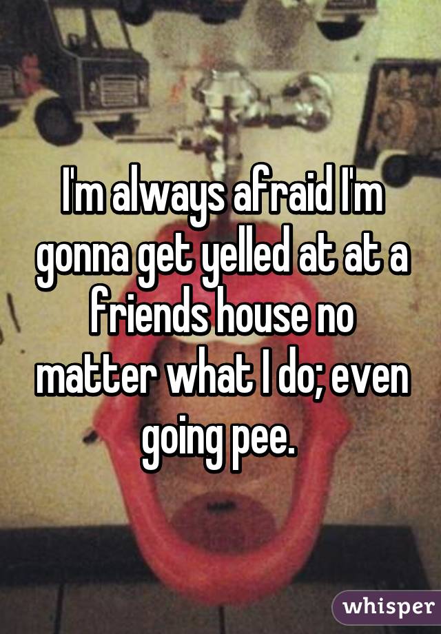 I'm always afraid I'm gonna get yelled at at a friends house no matter what I do; even going pee. 