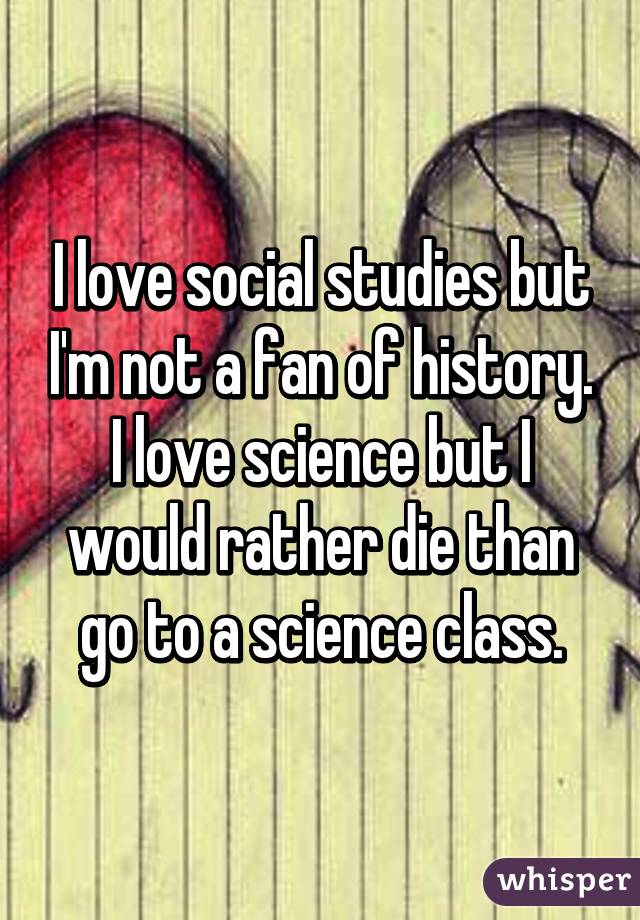 I love social studies but I'm not a fan of history. I love science but I would rather die than go to a science class.