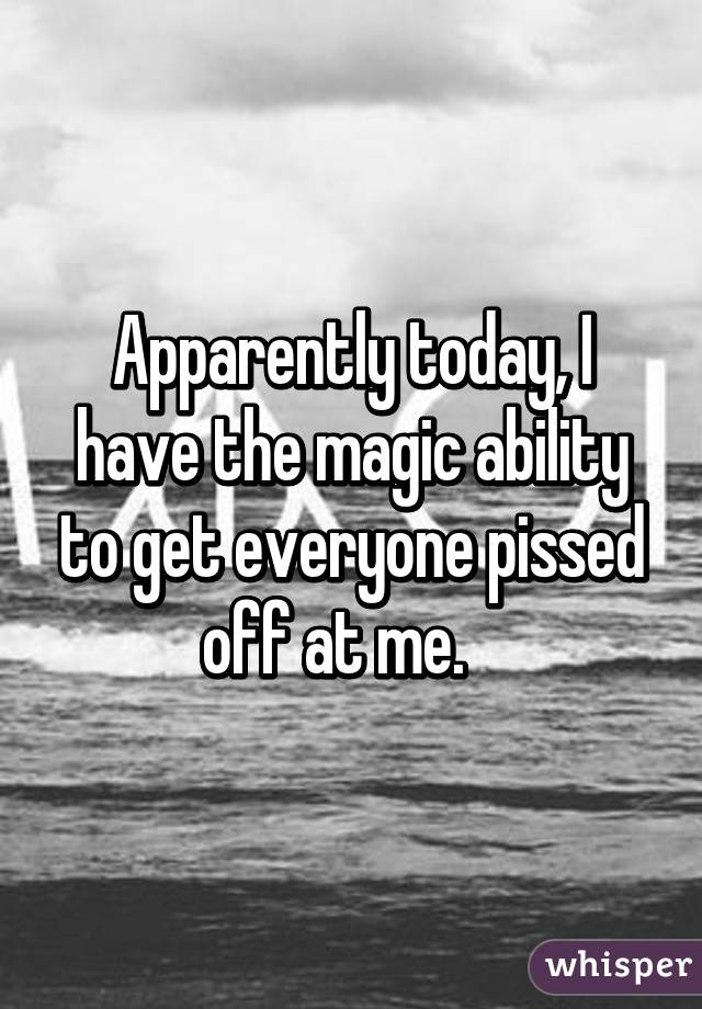 Apparently today, I have the magic ability to get everyone pissed off at me.   