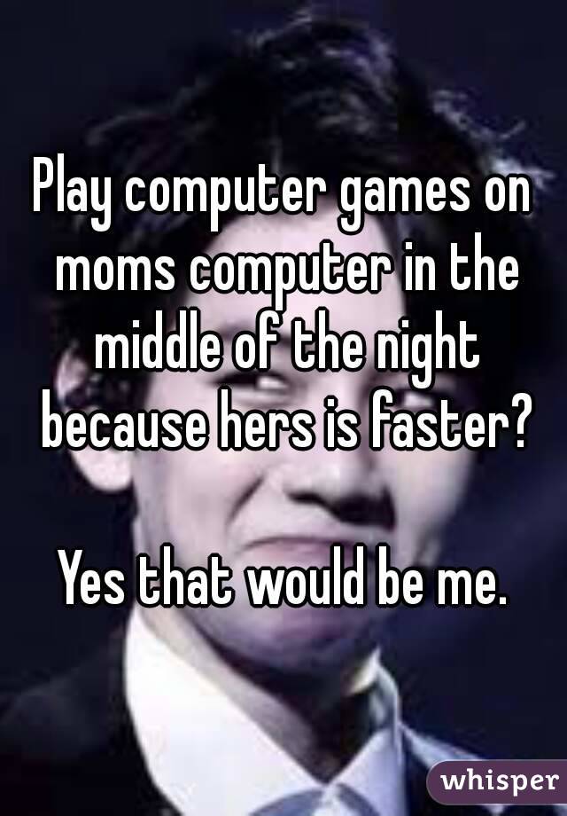 Play computer games on moms computer in the middle of the night because hers is faster?

Yes that would be me.