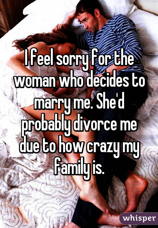I feel sorry for the woman who decides to marry me. She'd probably divorce me due to how crazy my family is.