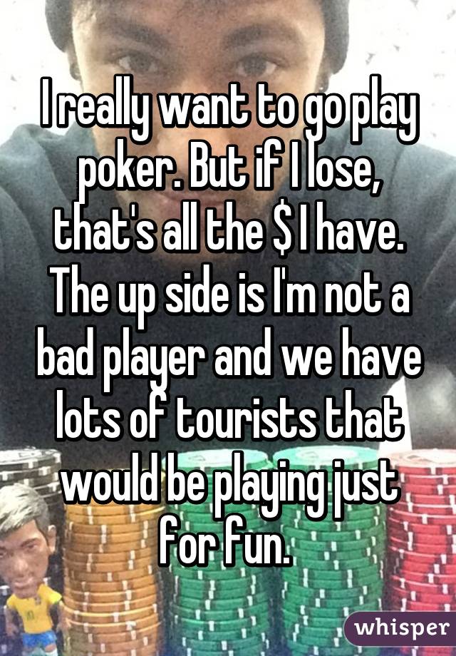 I really want to go play poker. But if I lose, that's all the $ I have. The up side is I'm not a bad player and we have lots of tourists that would be playing just for fun. 