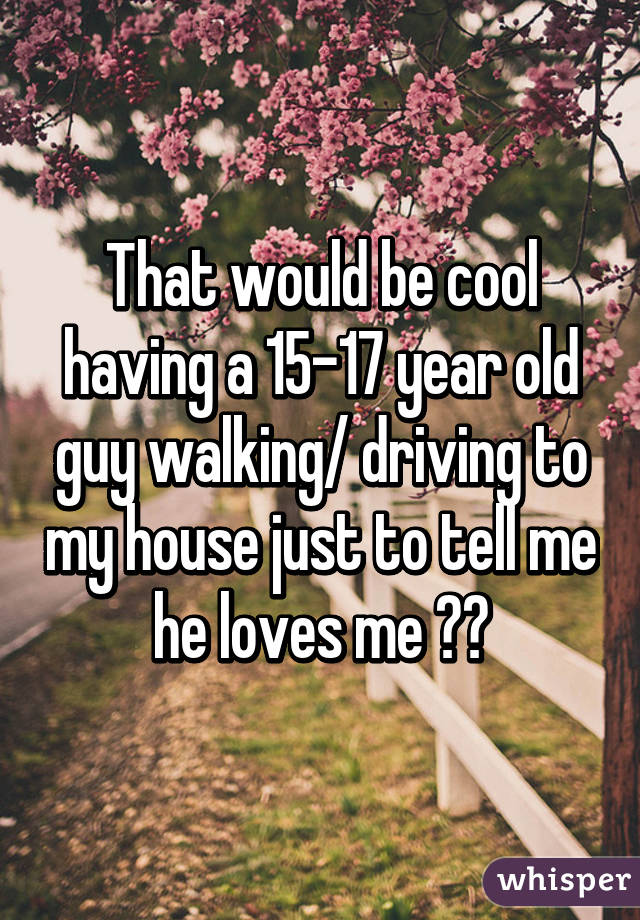 That would be cool having a 15-17 year old guy walking/ driving to my house just to tell me he loves me ☺️