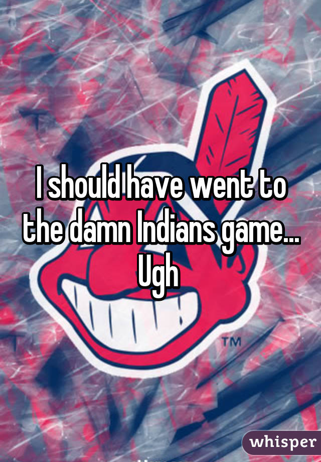 I should have went to the damn Indians game... Ugh 
