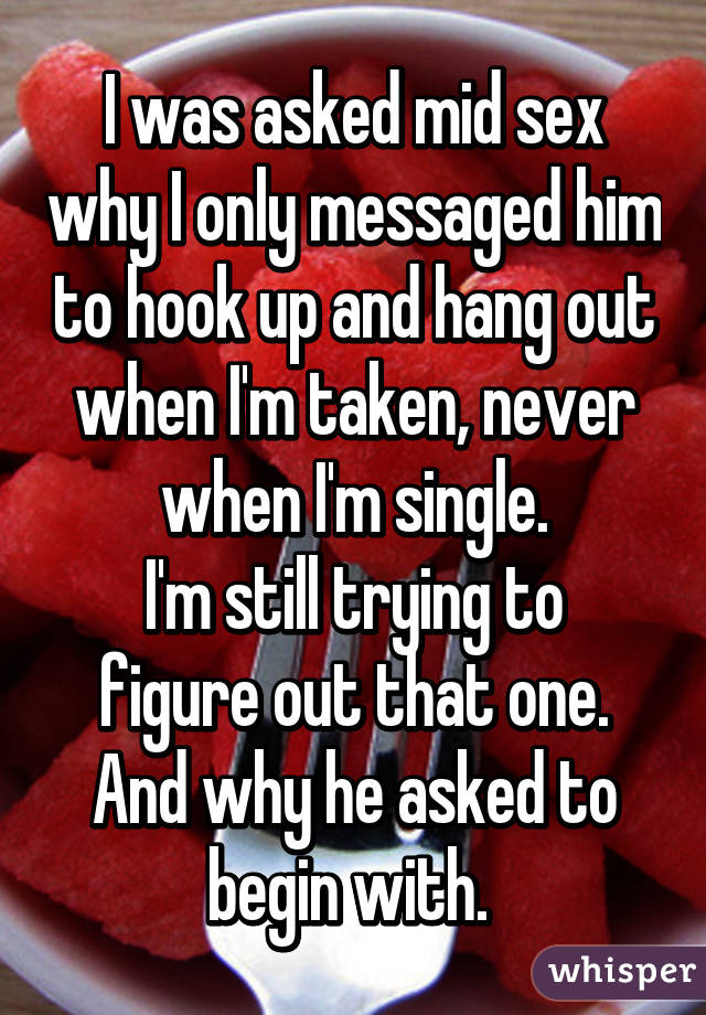 I was asked mid sex why I only messaged him to hook up and hang out when I'm taken, never when I'm single.
I'm still trying to figure out that one.
And why he asked to begin with. 