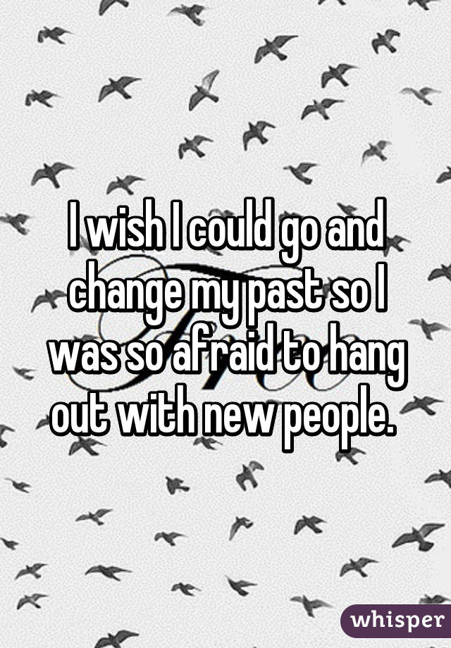 I wish I could go and change my past so I was so afraid to hang out with new people. 