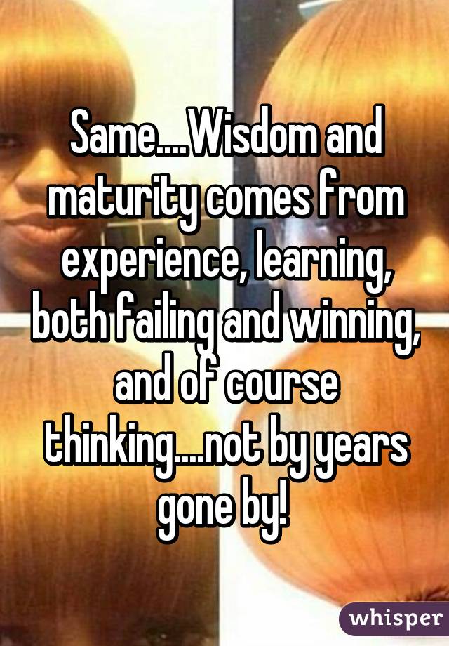 Same....Wisdom and maturity comes from experience, learning, both failing and winning, and of course thinking....not by years gone by! 
