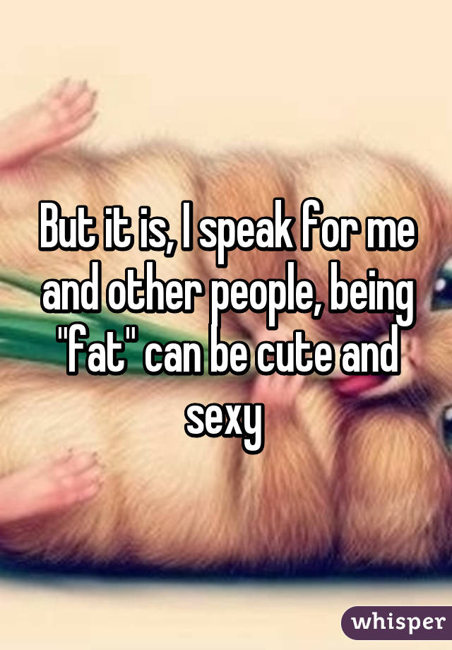 But it is, I speak for me and other people, being "fat" can be cute and sexy 