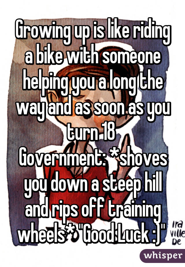 Growing up is like riding a bike with someone helping you a long the way and as soon as you turn 18 
Government: *shoves you down a steep hill and rips off training wheels* "Good Luck :)" 
