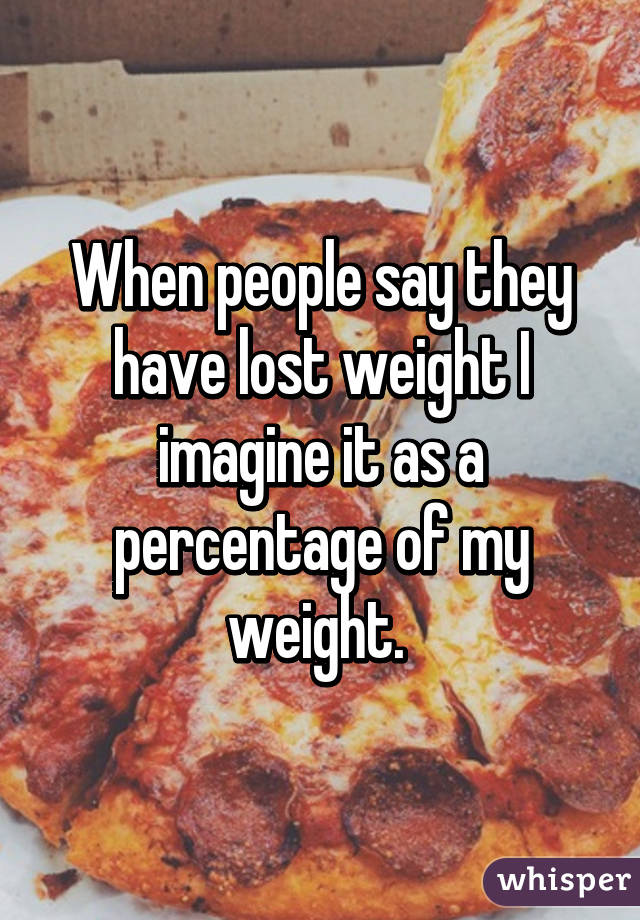 When people say they have lost weight I imagine it as a percentage of my weight. 