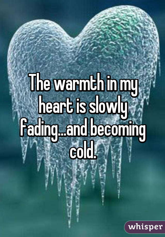 The warmth in my heart is slowly fading...and becoming cold.