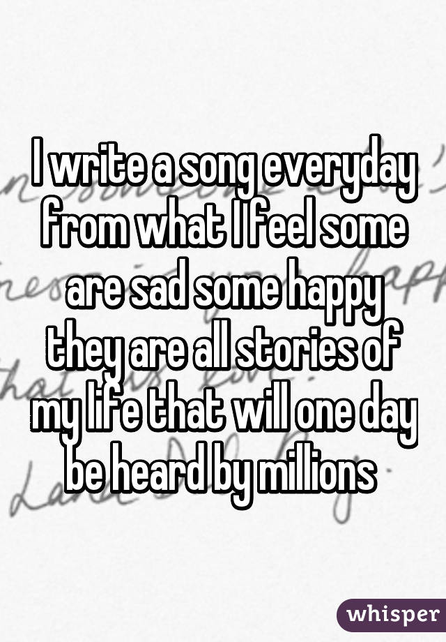 I write a song everyday from what I feel some are sad some happy they are all stories of my life that will one day be heard by millions 