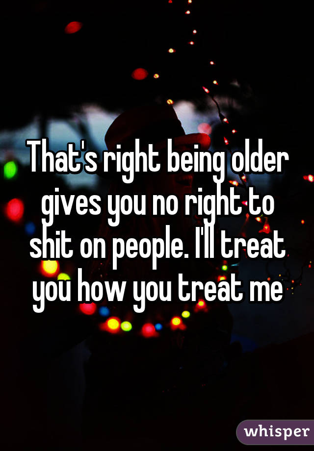 That's right being older gives you no right to shit on people. I'll treat you how you treat me