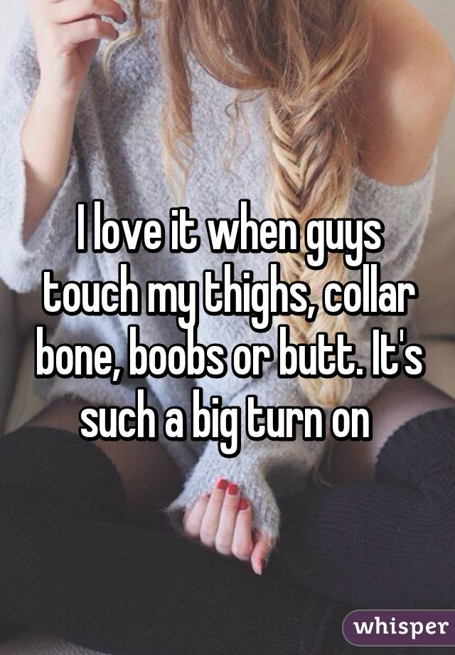 I love it when guys touch my thighs, collar bone, boobs or butt. It's such a big turn on 