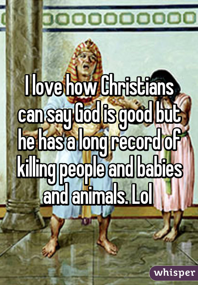I love how Christians can say God is good but he has a long record of killing people and babies and animals. Lol 