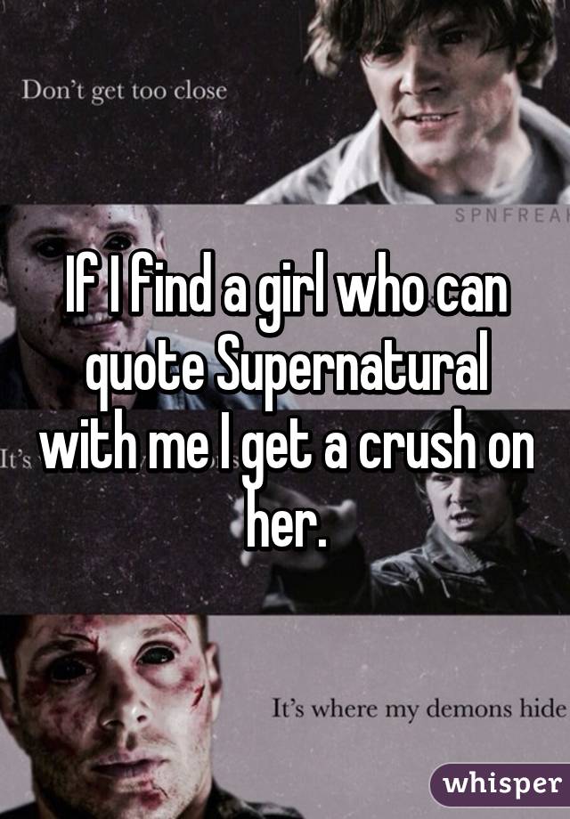 If I find a girl who can quote Supernatural with me I get a crush on her.